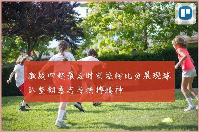 激战四起最后时刻逆转比分展现球队坚韧意志与拼搏精神