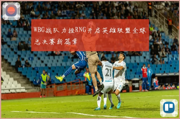 WBG战队力挫RNG开启英雄联盟全球总决赛新篇章
