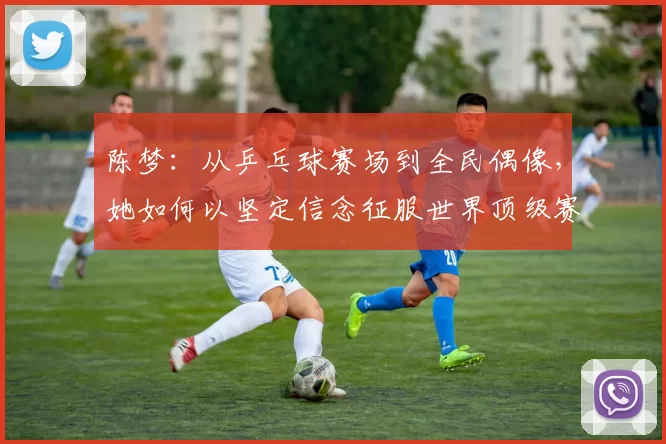 陈梦：从乒乓球赛场到全民偶像，她如何以坚定信念征服世界顶级赛事