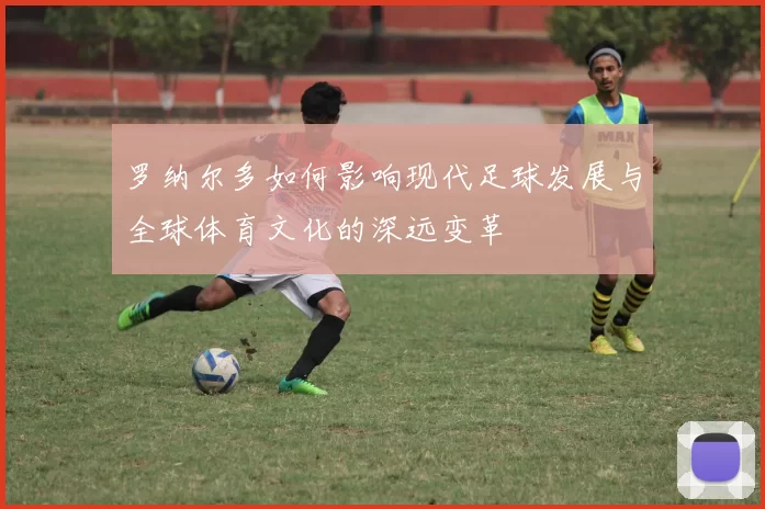 罗纳尔多如何影响现代足球发展与全球体育文化的深远变革