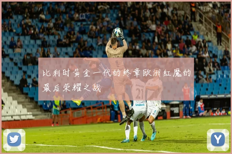 比利时黄金一代的终章欧洲红魔的最后荣耀之战