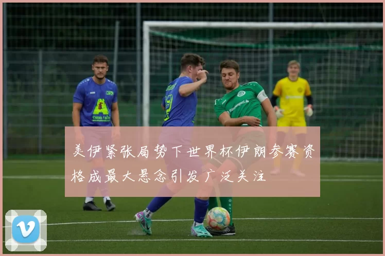 美伊紧张局势下世界杯伊朗参赛资格成最大悬念引发广泛关注