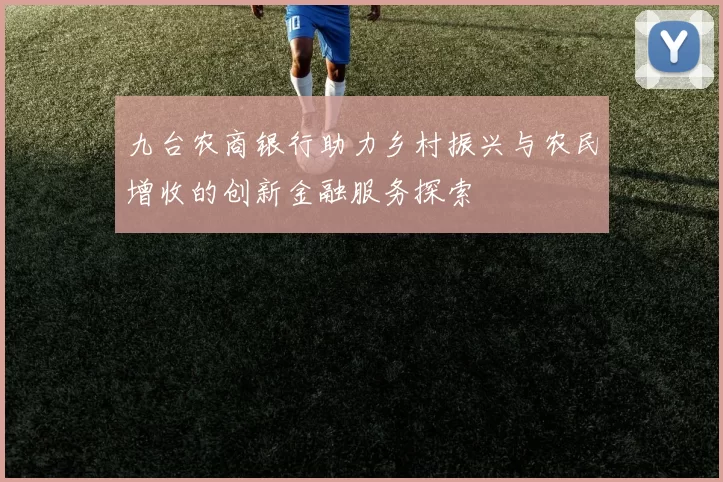 九台农商银行助力乡村振兴与农民增收的创新金融服务探索