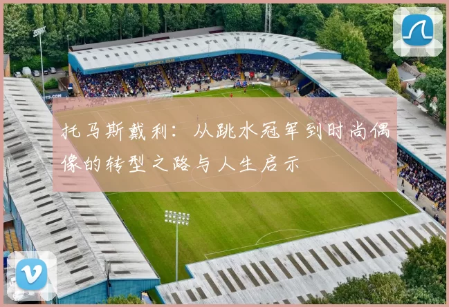 托马斯戴利：从跳水冠军到时尚偶像的转型之路与人生启示