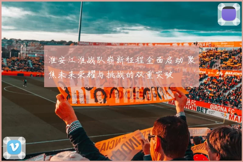 淮安江淮战队崭新征程全面启动 聚焦未来荣耀与挑战的双重突破