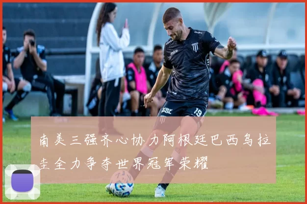 南美三强齐心协力阿根廷巴西乌拉圭全力争夺世界冠军荣耀