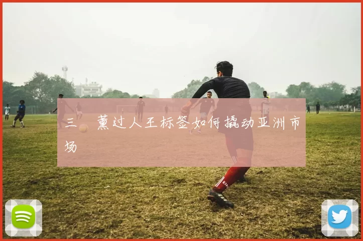 三笘薰过人王标签如何撬动亚洲市场
