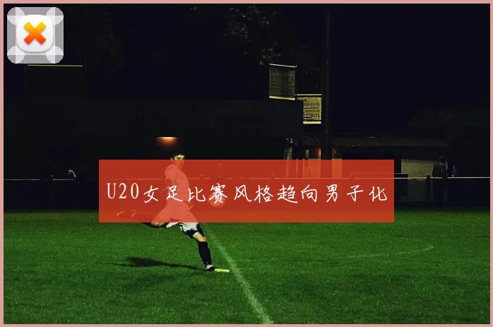 U20女足比赛风格趋向男子化